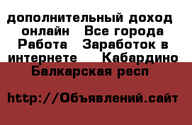 дополнительный доход  онлайн - Все города Работа » Заработок в интернете   . Кабардино-Балкарская респ.